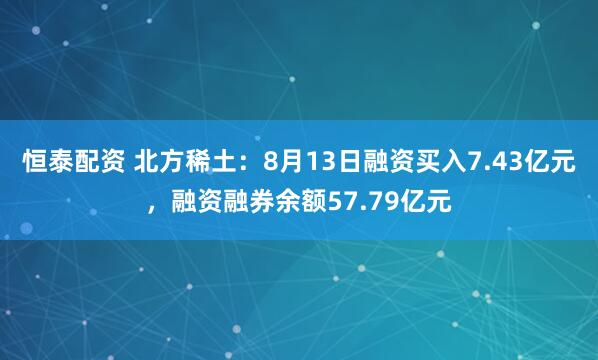 恒泰配资 北方稀土：8月13日融资买入7.43亿元，融资融券余额57.79亿元