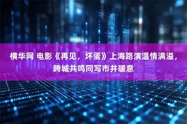 横华网 电影《再见，坏蛋》上海路演温情满溢，跨城共鸣同写市井暖意