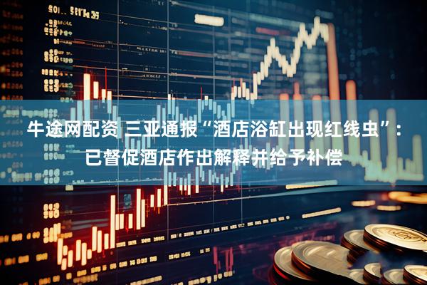 牛途网配资 三亚通报“酒店浴缸出现红线虫”：已督促酒店作出解释并给予补偿