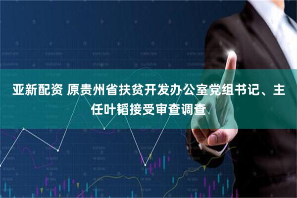 亚新配资 原贵州省扶贫开发办公室党组书记、主任叶韬接受审查调查