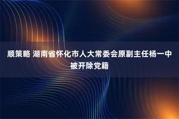 顺策略 湖南省怀化市人大常委会原副主任杨一中被开除党籍