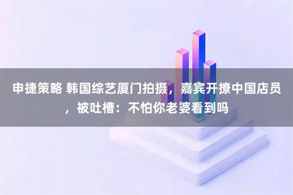 申捷策略 韩国综艺厦门拍摄，嘉宾开撩中国店员，被吐槽：不怕你老婆看到吗