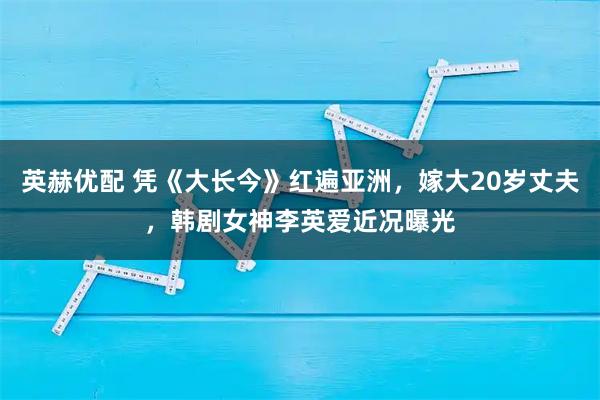 英赫优配 凭《大长今》红遍亚洲，嫁大20岁丈夫，韩剧女神李英爱近况曝光