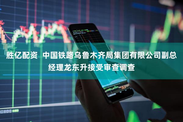 胜亿配资  中国铁路乌鲁木齐局集团有限公司副总经理龙东升接受审查调查