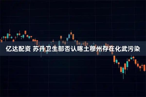 亿达配资 苏丹卫生部否认喀土穆州存在化武污染