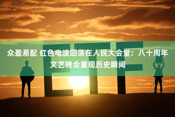 众盈易配 红色电波回荡在人民大会堂：八十周年文艺晚会重现历史瞬间