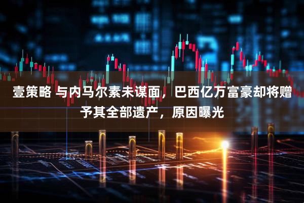 壹策略 与内马尔素未谋面，巴西亿万富豪却将赠予其全部遗产，原因曝光