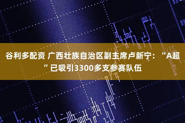 谷利多配资 广西壮族自治区副主席卢新宁：“A超”已吸引3300多支参赛队伍