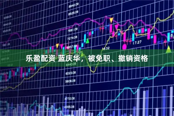 乐盈配资 蓝庆华，被免职、撤销资格
