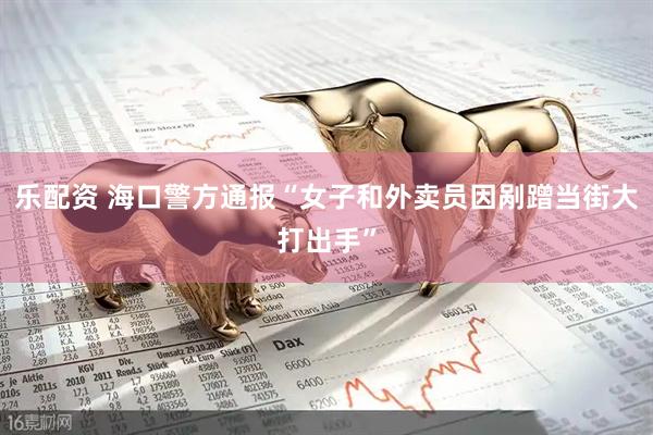 乐配资 海口警方通报“女子和外卖员因剐蹭当街大打出手”