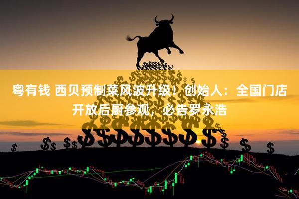 粤有钱 西贝预制菜风波升级！创始人：全国门店开放后厨参观，必告罗永浩