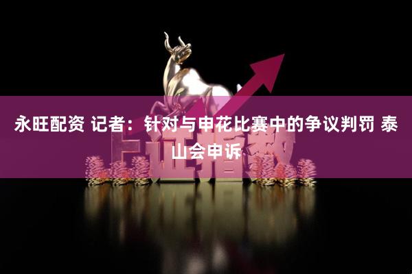 永旺配资 记者：针对与申花比赛中的争议判罚 泰山会申诉