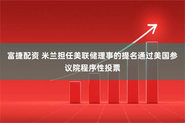 富捷配资 米兰担任美联储理事的提名通过美国参议院程序性投票
