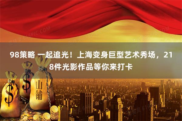 98策略 一起追光！上海变身巨型艺术秀场，218件光影作品等你来打卡