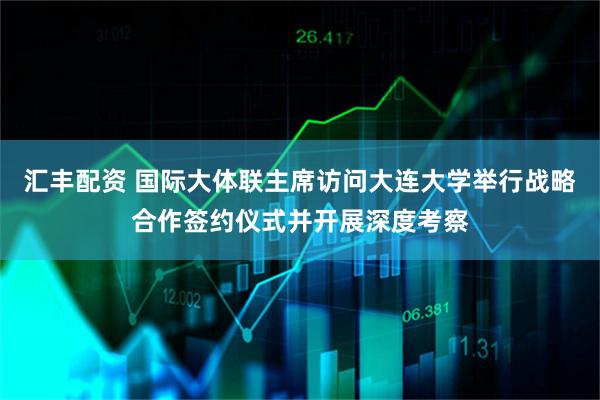 汇丰配资 国际大体联主席访问大连大学举行战略合作签约仪式并开展深度考察