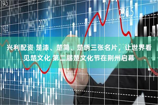 兴利配资 楚漆、楚简、楚绣三张名片，让世界看见楚文化 第二届楚文化节在荆州启幕