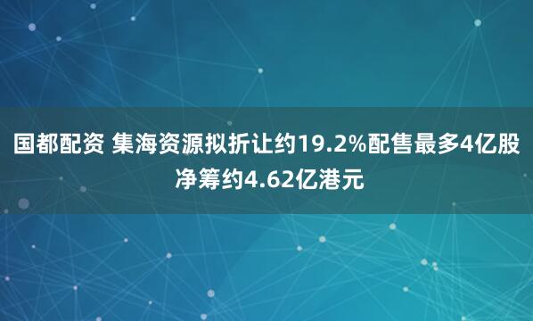 国都配资 集海资源拟折让约19.2%配售最多4亿股 净筹约4.62亿港元