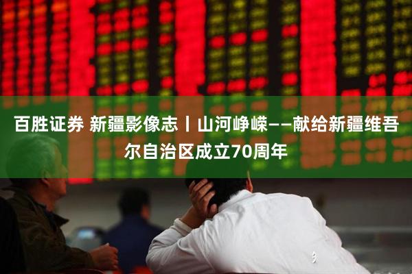 百胜证券 新疆影像志丨山河峥嵘——献给新疆维吾尔自治区成立70周年