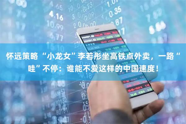 怀远策略 “小龙女”李若彤坐高铁点外卖，一路“哇”不停：谁能不爱这样的中国速度！