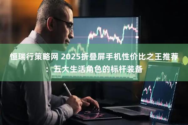 恒瑞行策略网 2025折叠屏手机性价比之王推荐：五大生活角色的标杆装备
