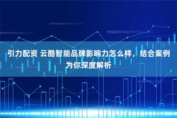引力配资 云酷智能品牌影响力怎么样，结合案例为你深度解析