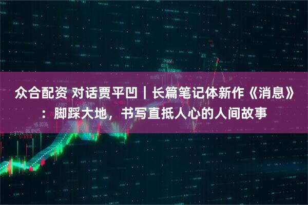 众合配资 对话贾平凹｜长篇笔记体新作《消息》：脚踩大地，书写直抵人心的人间故事