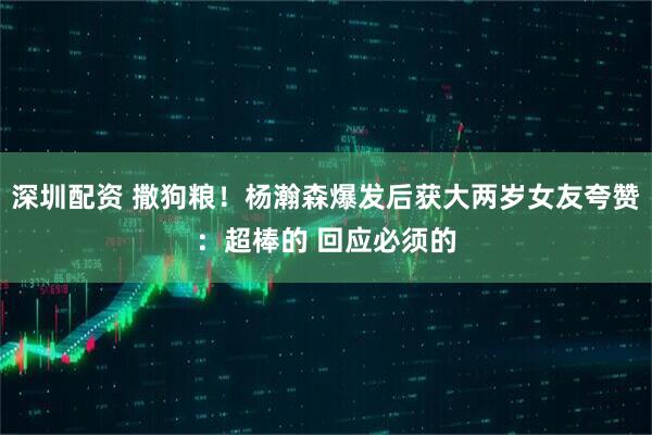 深圳配资 撒狗粮！杨瀚森爆发后获大两岁女友夸赞：超棒的 回应必须的