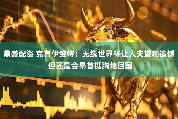 鼎盛配资 克鲁伊维特：无缘世界杯让人失望和遗憾 但还是会昂首挺胸地回国