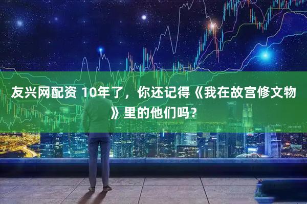 友兴网配资 10年了，你还记得《我在故宫修文物》里的他们吗？