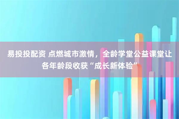 易投投配资 点燃城市激情，全龄学堂公益课堂让各年龄段收获“成长新体验”