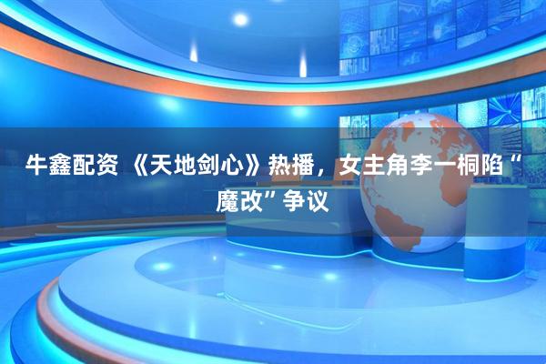 牛鑫配资 《天地剑心》热播，女主角李一桐陷“魔改”争议