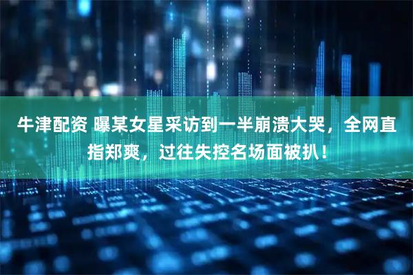 牛津配资 曝某女星采访到一半崩溃大哭，全网直指郑爽，过往失控名场面被扒！