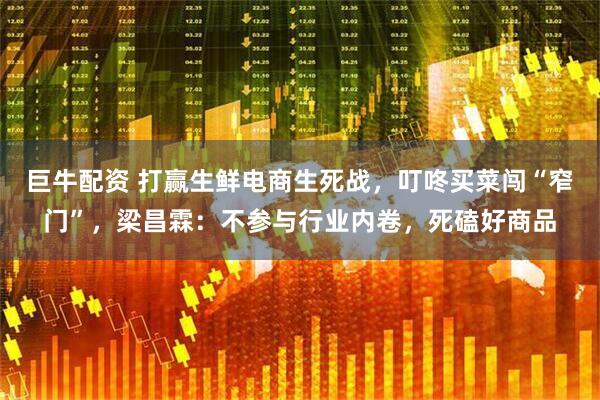 巨牛配资 打赢生鲜电商生死战，叮咚买菜闯“窄门”，梁昌霖：不参与行业内卷，死磕好商品