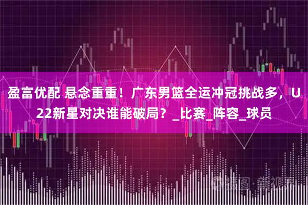 盈富优配 悬念重重！广东男篮全运冲冠挑战多，U22新星对决谁能破局？_比赛_阵容_球员