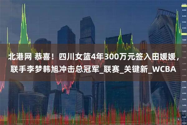 北港网 恭喜！四川女篮4年300万元签入田媛媛，联手李梦韩旭冲击总冠军_联赛_关键新_WCBA