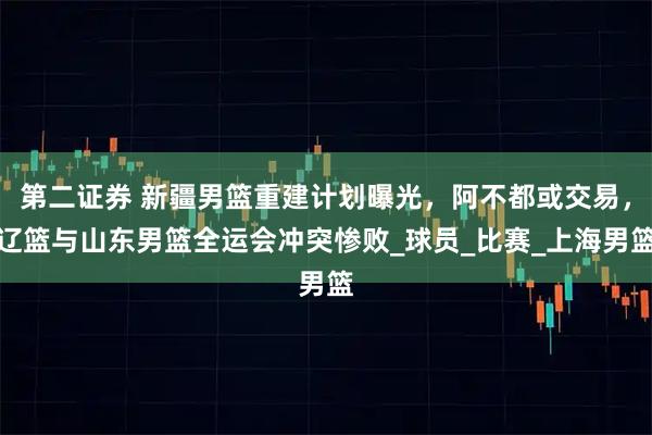 第二证券 新疆男篮重建计划曝光，阿不都或交易，辽篮与山东男篮全运会冲突惨败_球员_比赛_上海男篮